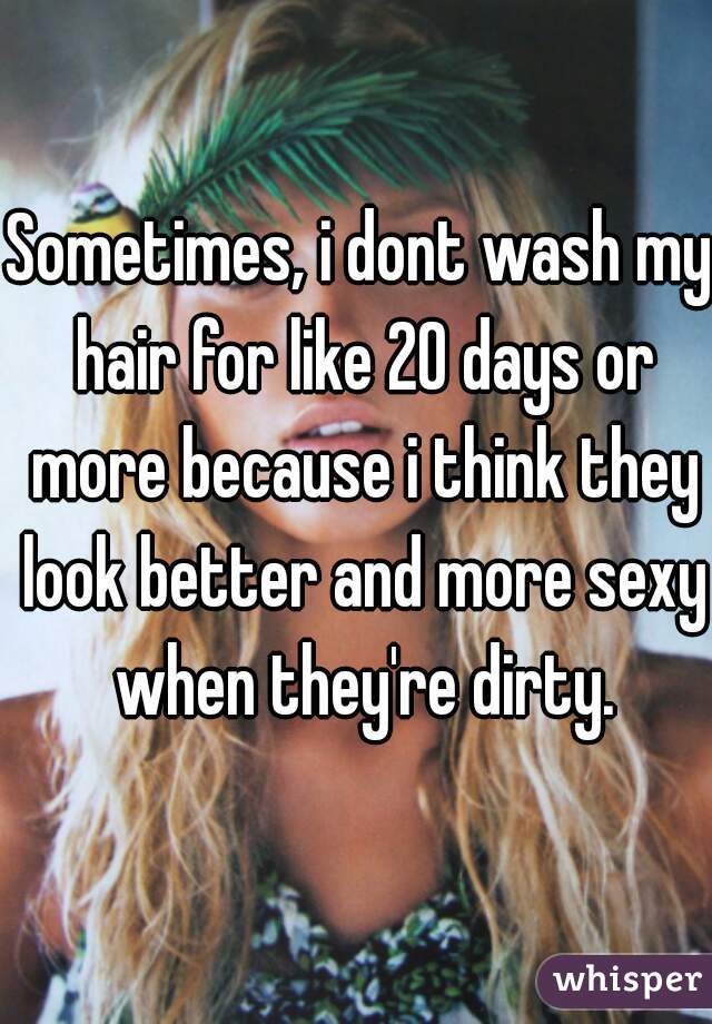 Sometimes, i dont wash my hair for like 20 days or more because i think they look better and more sexy when they're dirty.