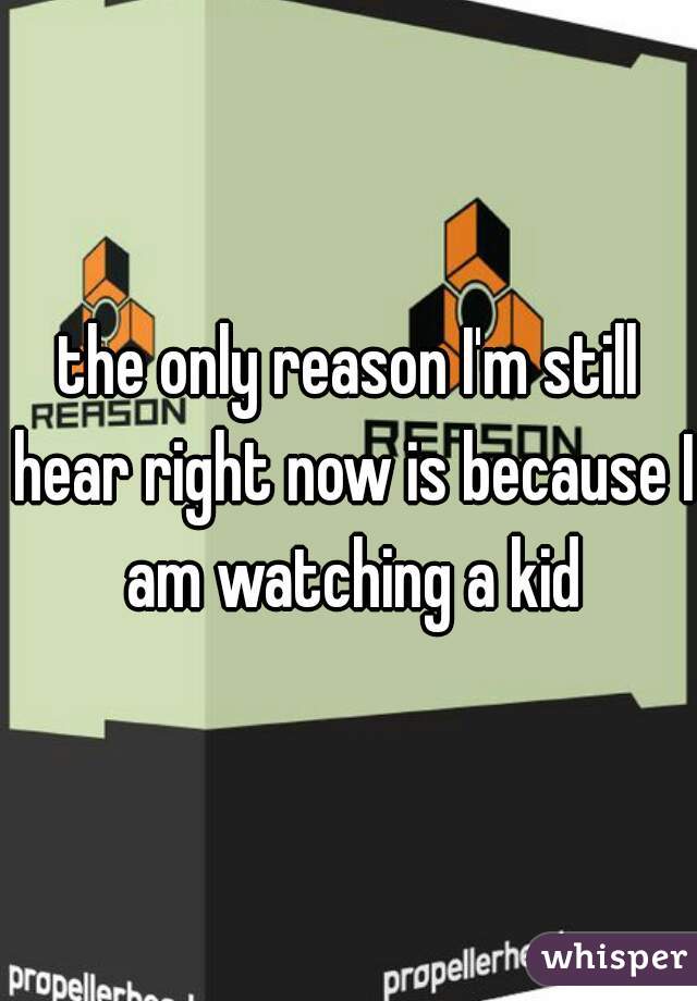the only reason I'm still hear right now is because I am watching a kid