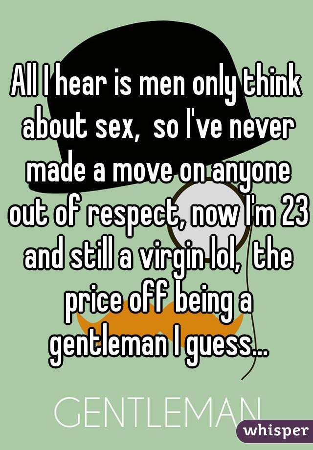 All I hear is men only think about sex,  so I've never made a move on anyone out of respect, now I'm 23 and still a virgin lol,  the price off being a gentleman I guess...