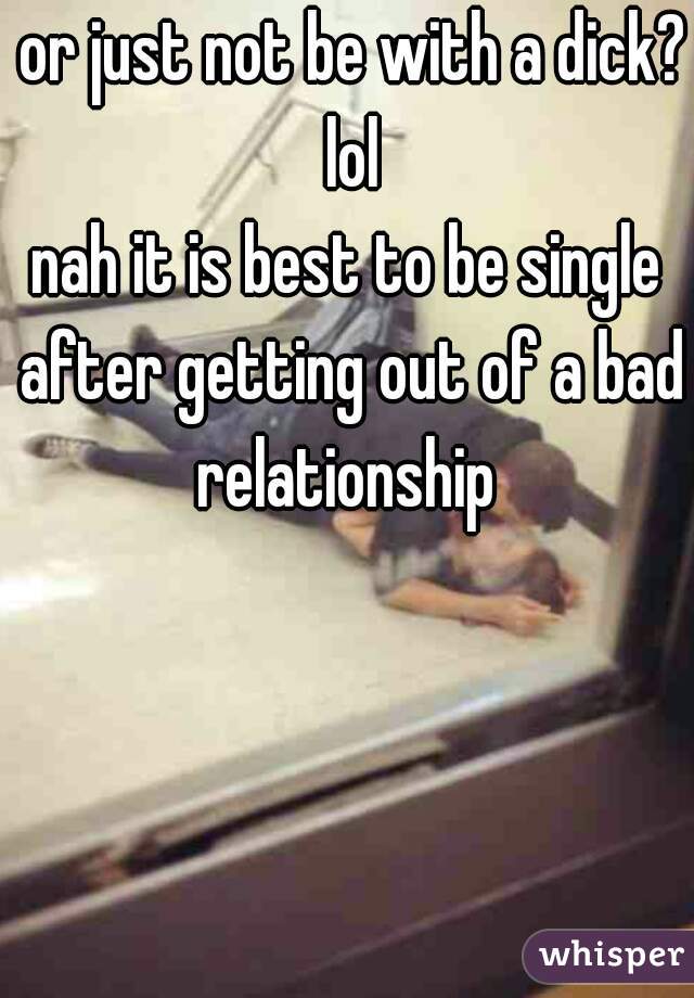  or just not be with a dick? lol
nah it is best to be single after getting out of a bad relationship 