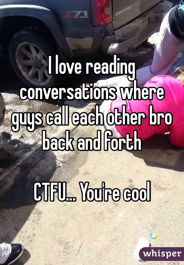 I love reading conversations where guys call each other bro back and forth

CTFU... You're cool