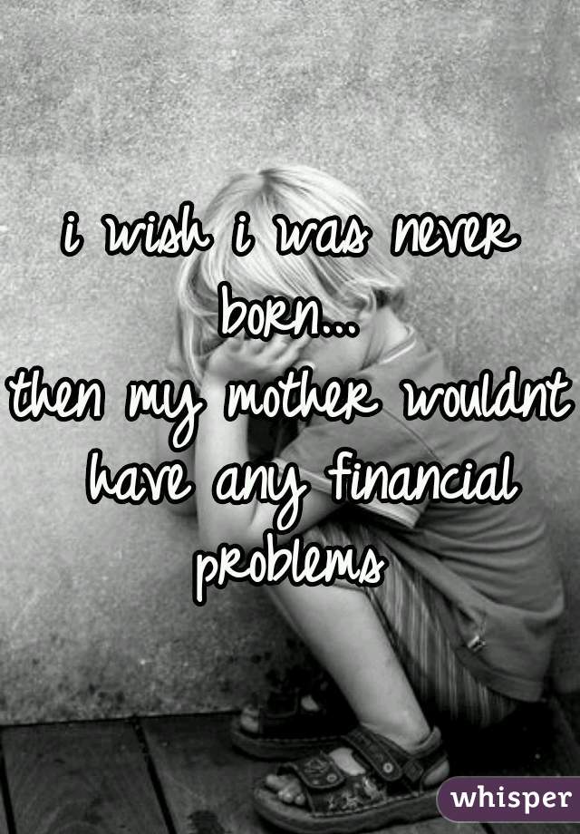 i wish i was never born... 

then my mother wouldnt have any financial problems 