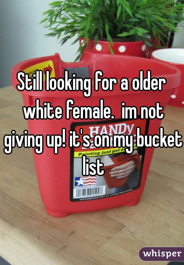 Still looking for a older white female.  im not giving up! it's on my bucket list