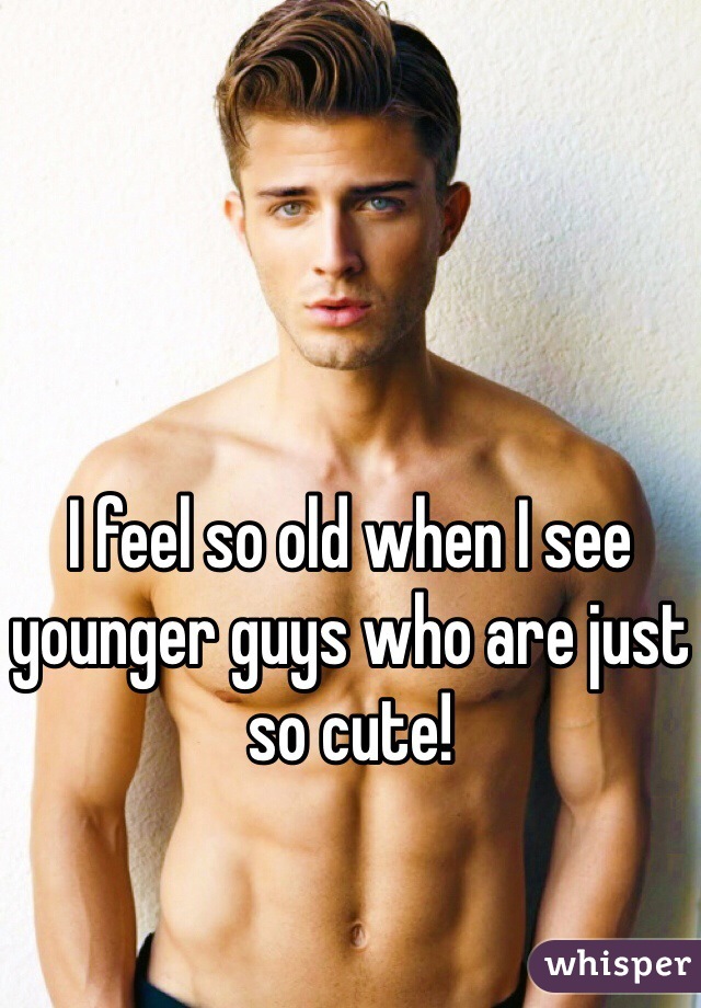 I feel so old when I see younger guys who are just so cute!