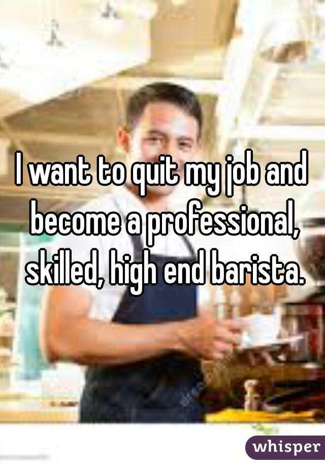 I want to quit my job and become a professional, skilled, high end barista.