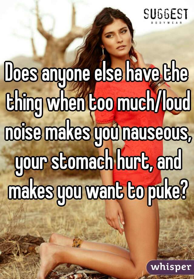Does anyone else have the thing when too much/loud noise makes you nauseous, your stomach hurt, and makes you want to puke?