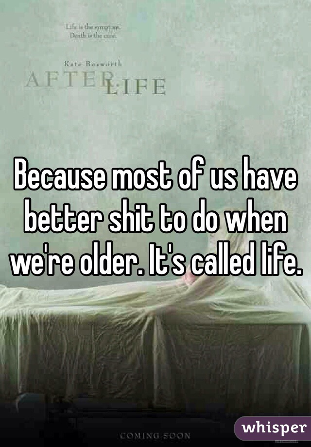 Because most of us have better shit to do when we're older. It's called life.