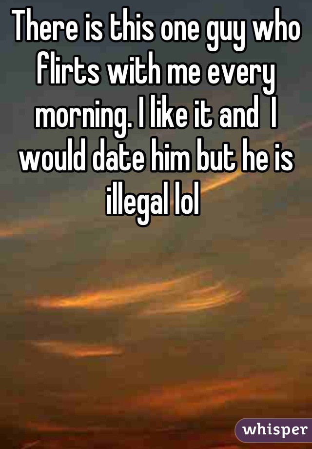 There is this one guy who flirts with me every morning. I like it and  I would date him but he is illegal lol 