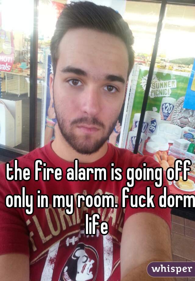 the fire alarm is going off only in my room. fuck dorm life  