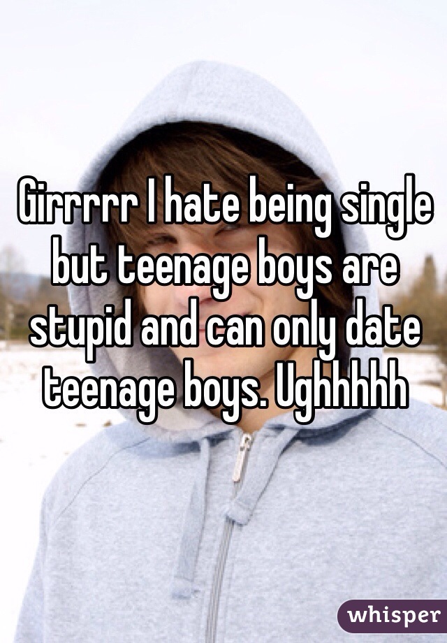 Girrrrr I hate being single but teenage boys are stupid and can only date teenage boys. Ughhhhh