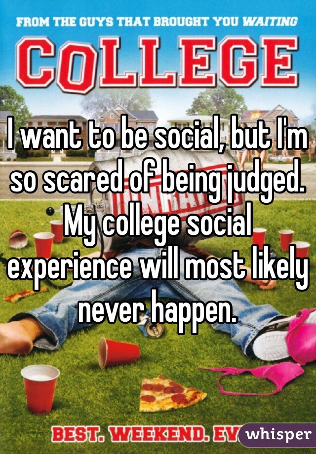 I want to be social, but I'm so scared of being judged. My college social experience will most likely never happen. 
