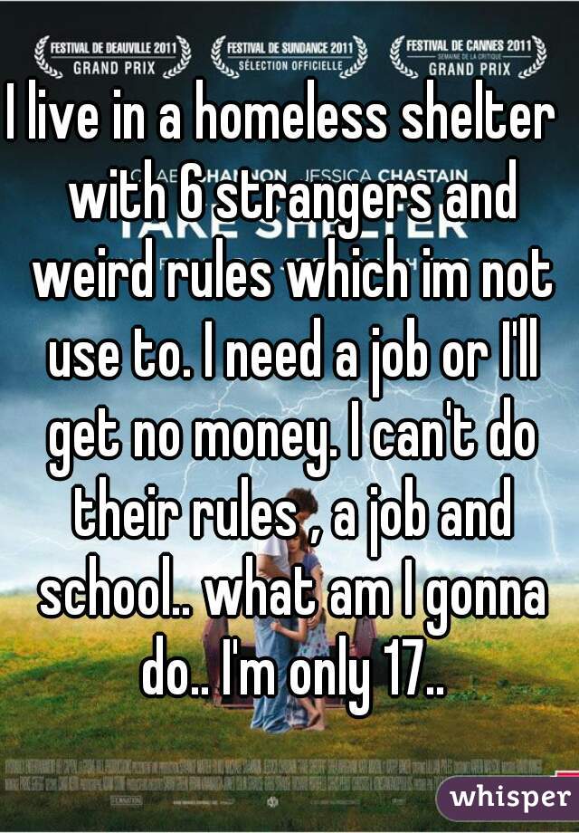 I live in a homeless shelter  with 6 strangers and weird rules which im not use to. I need a job or I'll get no money. I can't do their rules , a job and school.. what am I gonna do.. I'm only 17..