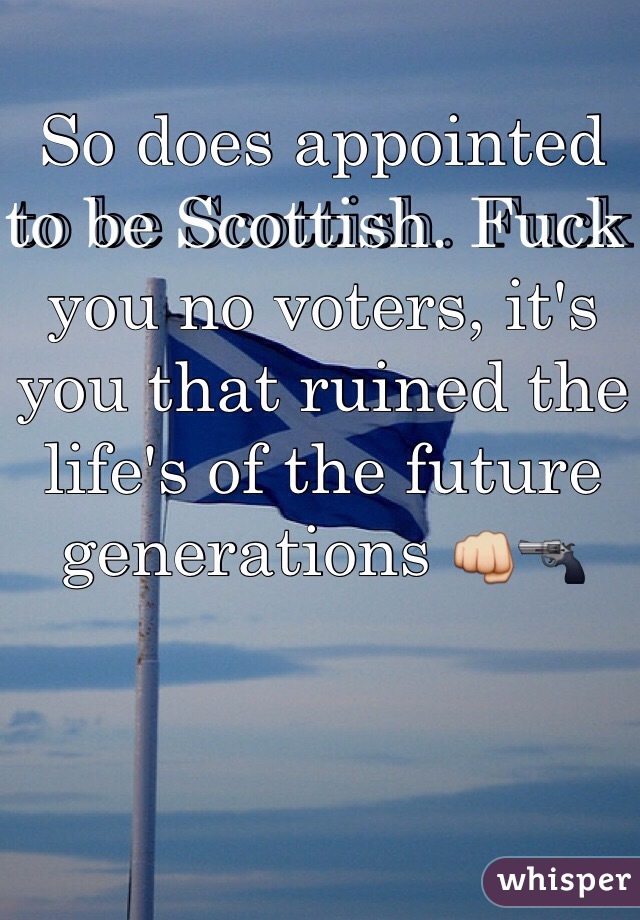 So does appointed to be Scottish. Fuck you no voters, it's you that ruined the life's of the future generations 👊🔫