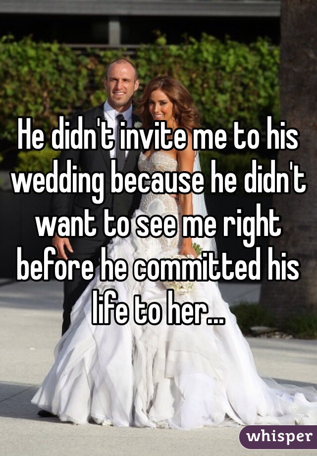 He didn't invite me to his wedding because he didn't want to see me right before he committed his life to her...