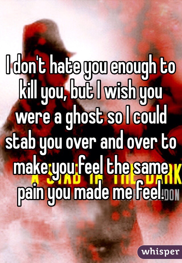 I don't hate you enough to kill you, but I wish you were a ghost so I could stab you over and over to make you feel the same pain you made me feel. 