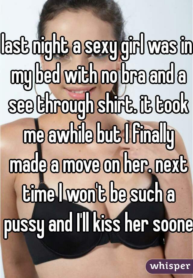 last night a sexy girl was in my bed with no bra and a see through shirt. it took me awhile but I finally made a move on her. next time I won't be such a pussy and I'll kiss her sooner
