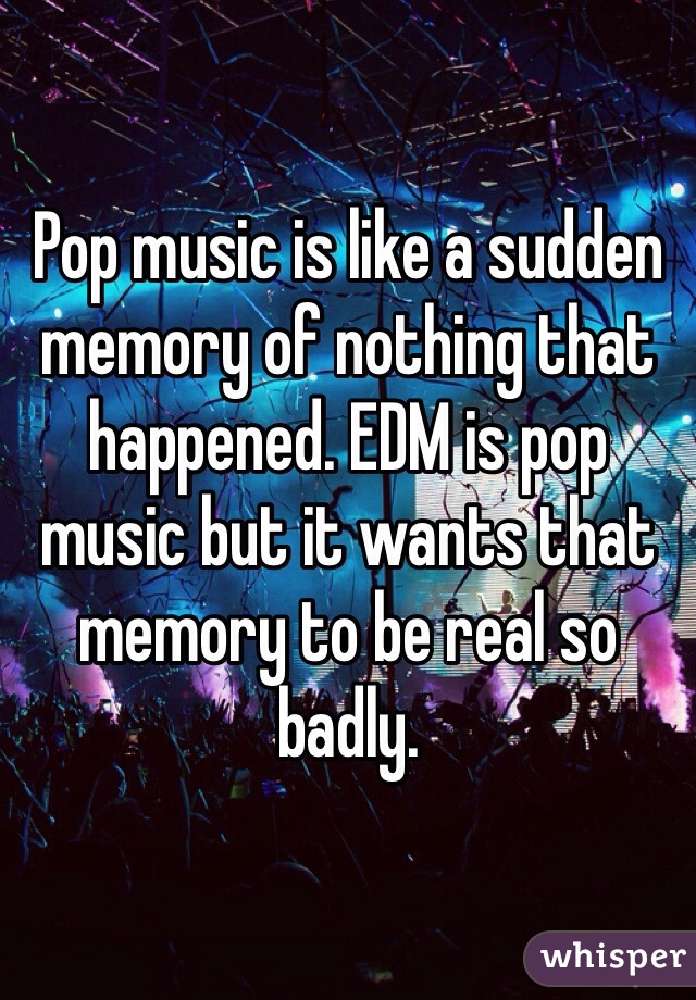 Pop music is like a sudden memory of nothing that happened. EDM is pop music but it wants that memory to be real so badly. 