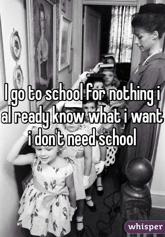 I go to school for nothing i al ready know what i want i don't need school