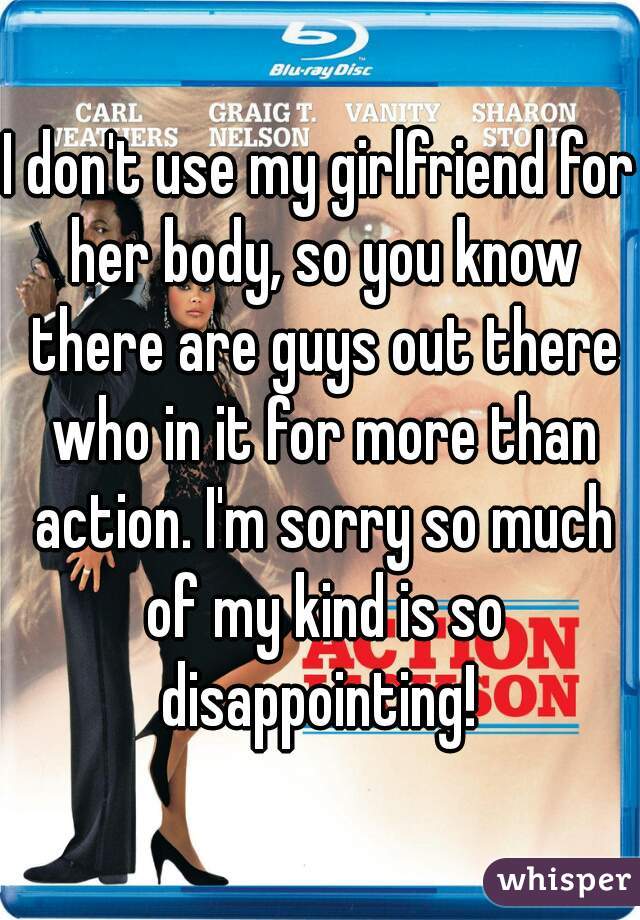 I don't use my girlfriend for her body, so you know there are guys out there who in it for more than action. I'm sorry so much of my kind is so disappointing! 