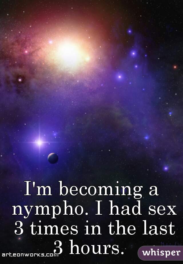 I'm becoming a nympho. I had sex 3 times in the last 3 hours.  