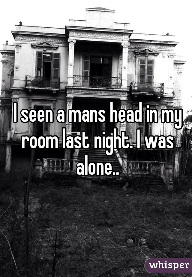 I seen a mans head in my room last night. I was alone..