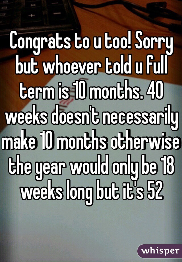 Congrats to u too! Sorry but whoever told u full term is 10 months. 40 weeks doesn't necessarily make 10 months otherwise the year would only be 18 weeks long but it's 52