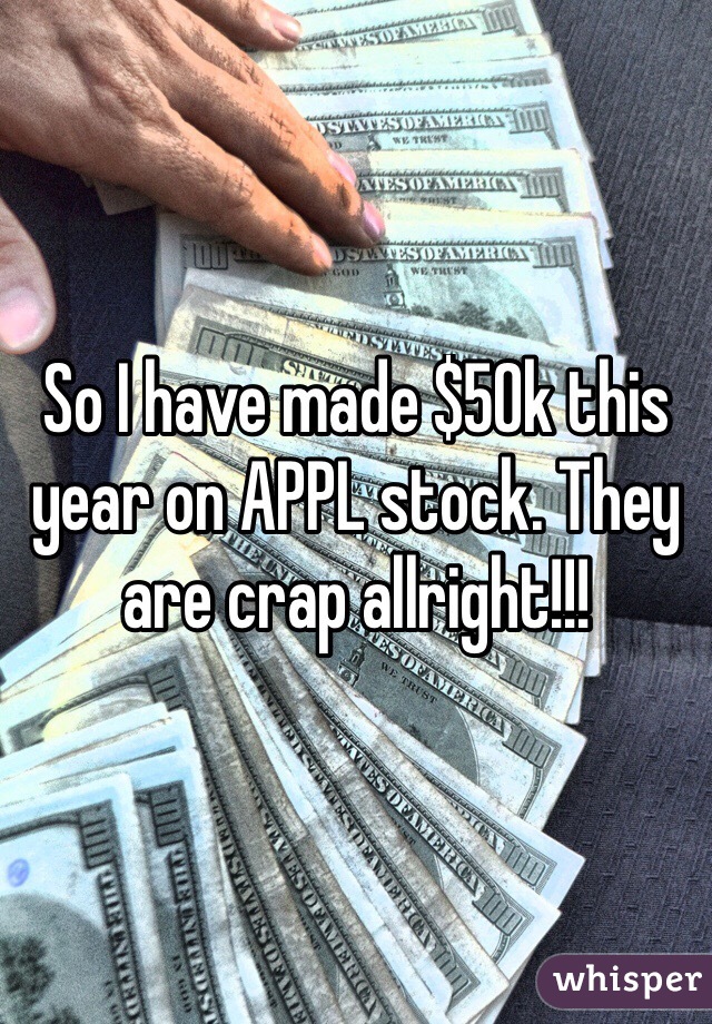 So I have made $50k this year on APPL stock. They are crap allright!!! 