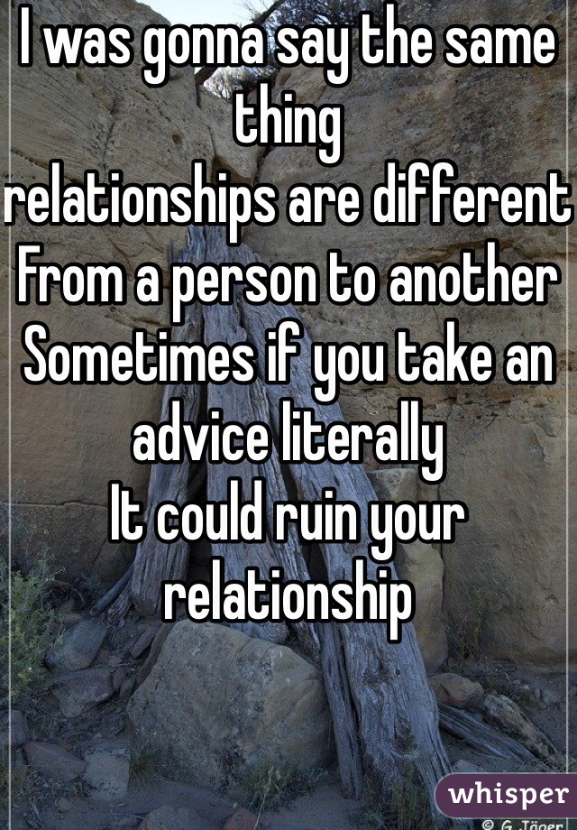 I was gonna say the same thing 
relationships are different 
From a person to another 
Sometimes if you take an advice literally 
It could ruin your relationship 
