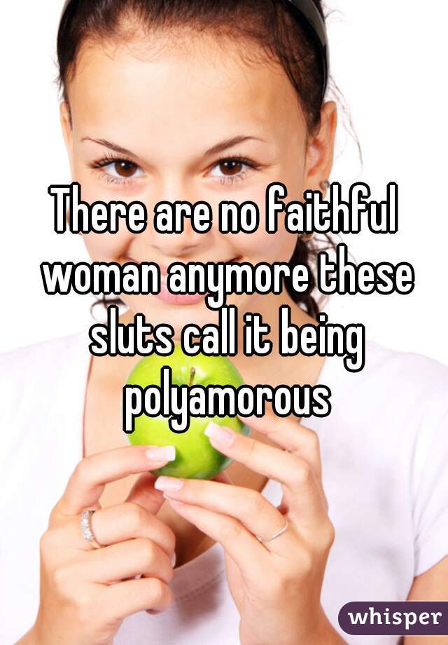 There are no faithful woman anymore these sluts call it being polyamorous