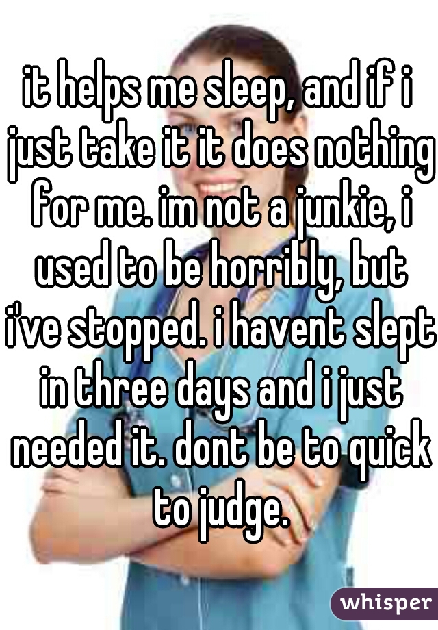 it helps me sleep, and if i just take it it does nothing for me. im not a junkie, i used to be horribly, but i've stopped. i havent slept in three days and i just needed it. dont be to quick to judge.
