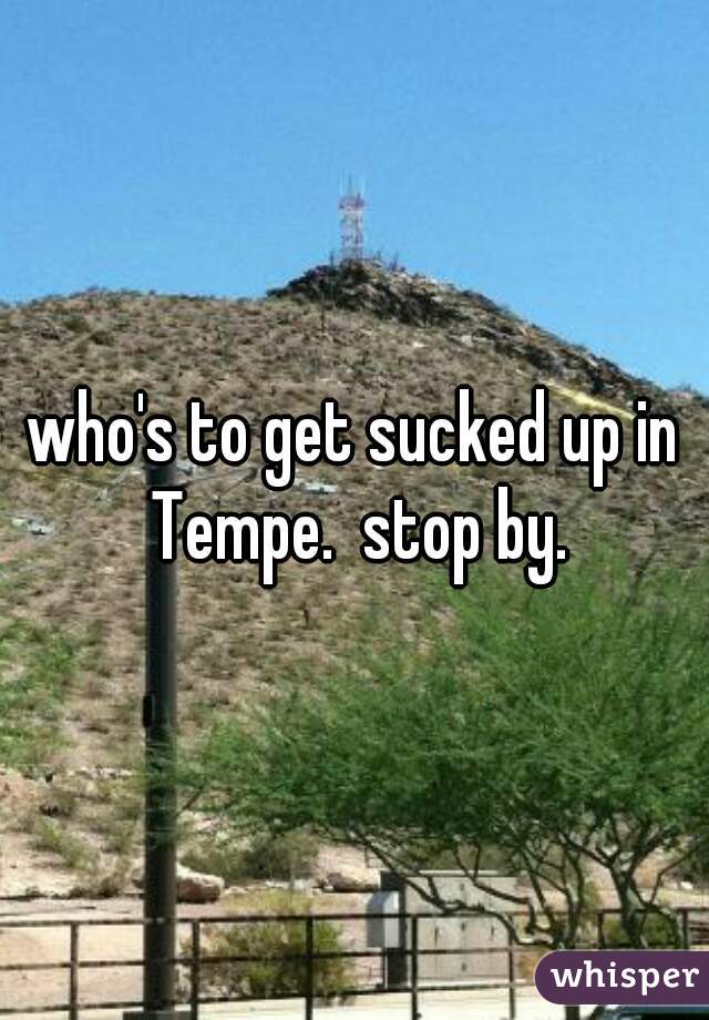 who's to get sucked up in Tempe.  stop by.