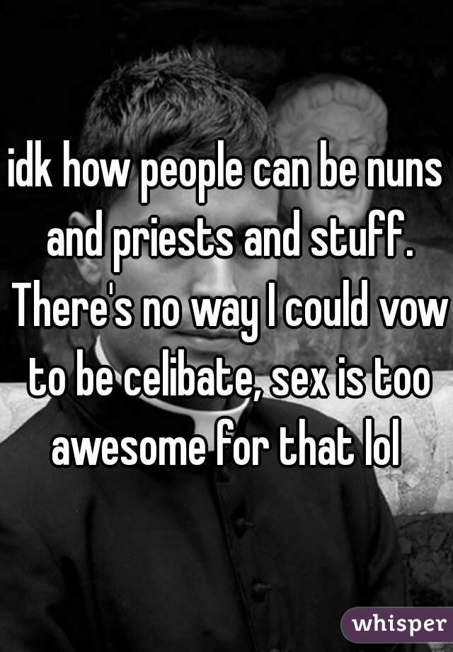 idk how people can be nuns and priests and stuff. There's no way I could vow to be celibate, sex is too awesome for that lol 