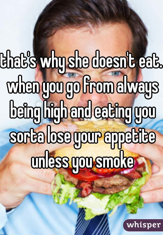 that's why she doesn't eat. when you go from always being high and eating you sorta lose your appetite unless you smoke