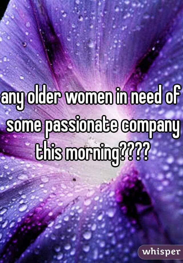 any older women in need of some passionate company this morning????