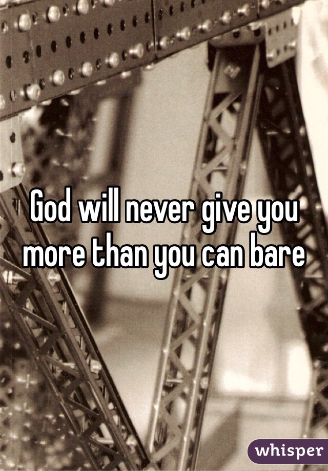 God will never give you more than you can bare 