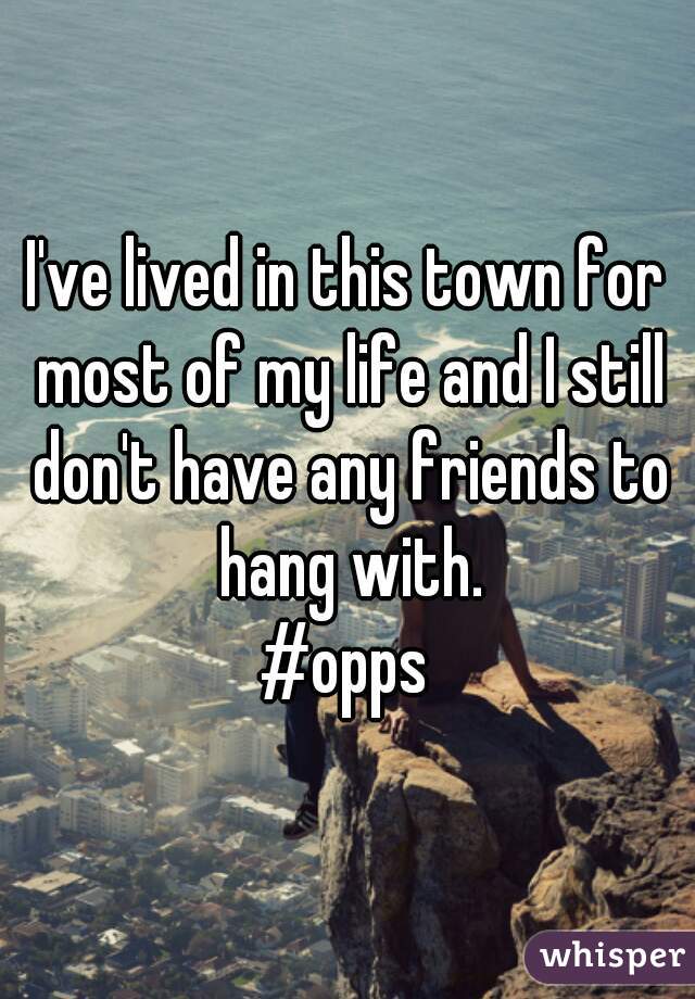 I've lived in this town for most of my life and I still don't have any friends to hang with.
#opps