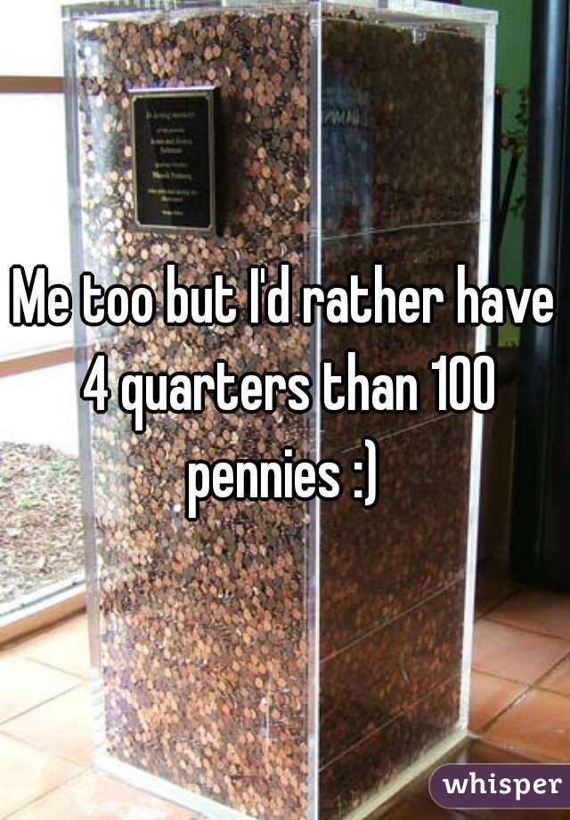 Me too but I'd rather have 4 quarters than 100 pennies :) 
