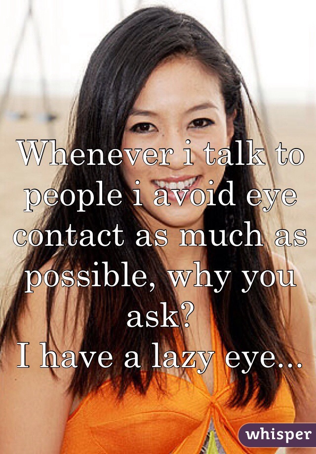 Whenever i talk to people i avoid eye contact as much as possible, why you ask?
I have a lazy eye... 