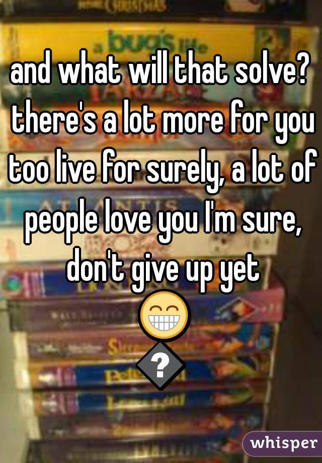 and what will that solve? there's a lot more for you too live for surely, a lot of people love you I'm sure, don't give up yet 😁😁