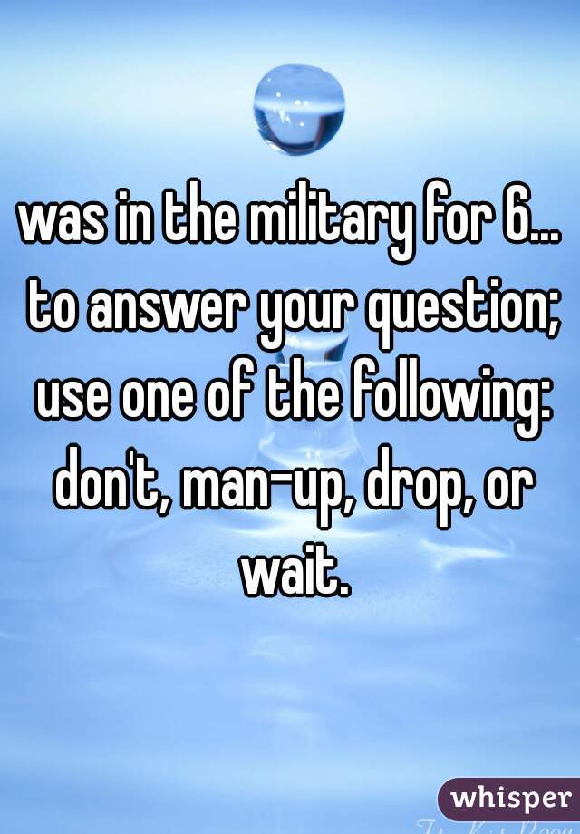 was in the military for 6... to answer your question; use one of the following: don't, man-up, drop, or wait.
