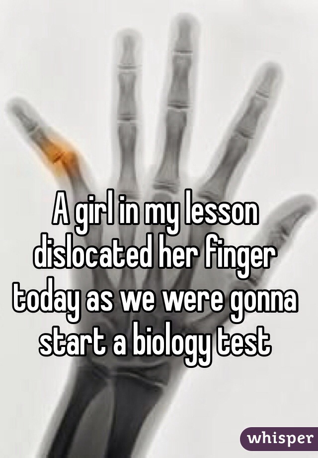 A girl in my lesson dislocated her finger today as we were gonna start a biology test 