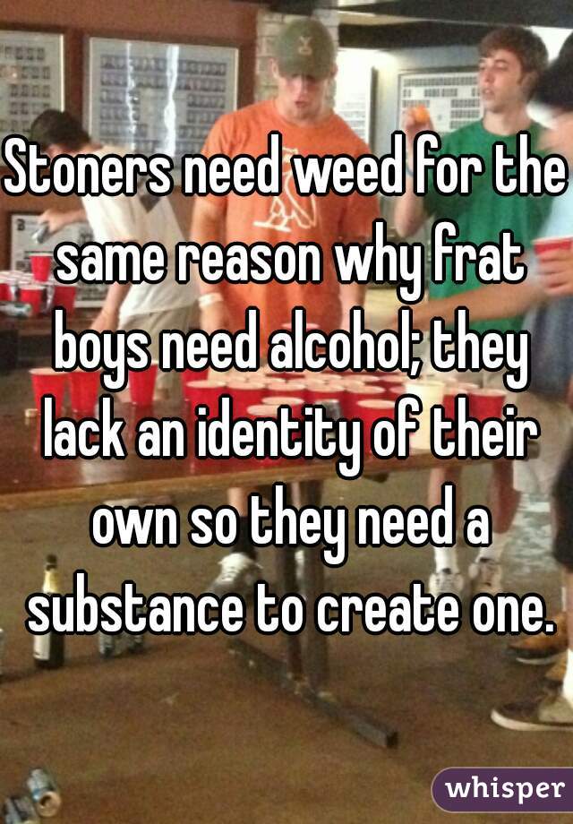 Stoners need weed for the same reason why frat boys need alcohol; they lack an identity of their own so they need a substance to create one.