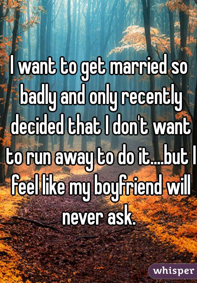 I want to get married so badly and only recently decided that I don't want to run away to do it....but I feel like my boyfriend will never ask. 
