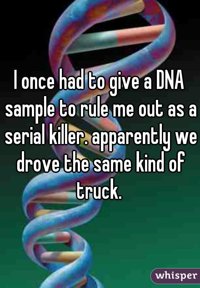I once had to give a DNA sample to rule me out as a serial killer. apparently we drove the same kind of truck. 