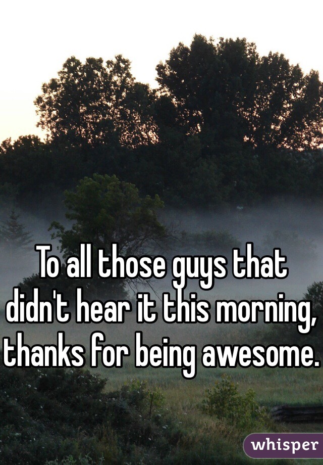 To all those guys that didn't hear it this morning, thanks for being awesome.