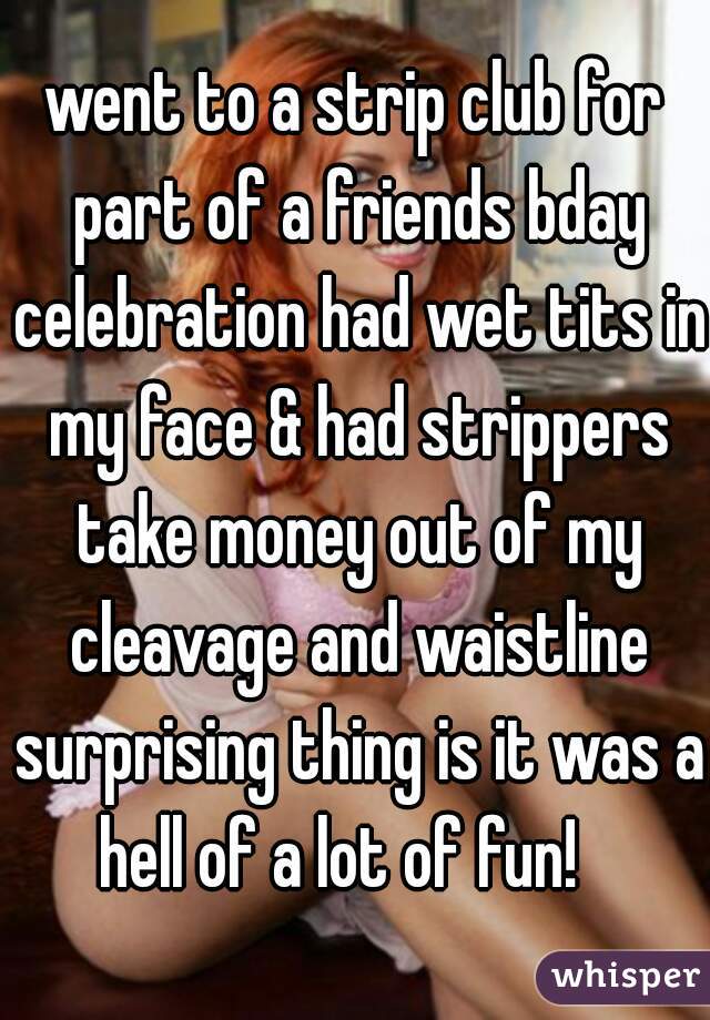 went to a strip club for part of a friends bday celebration had wet tits in my face & had strippers take money out of my cleavage and waistline surprising thing is it was a hell of a lot of fun!   