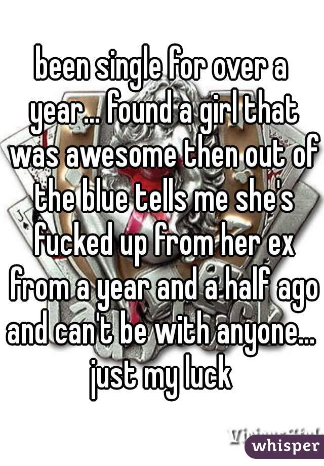been single for over a year... found a girl that was awesome then out of the blue tells me she's fucked up from her ex from a year and a half ago and can't be with anyone...  just my luck 