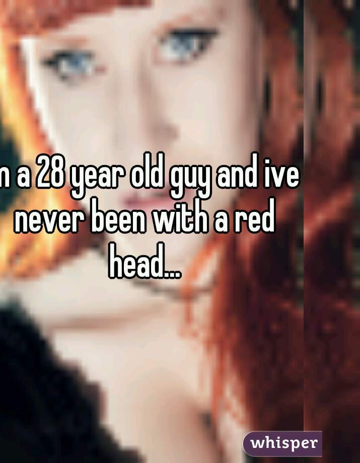 Im a 28 year old guy and ive never been with a red head...