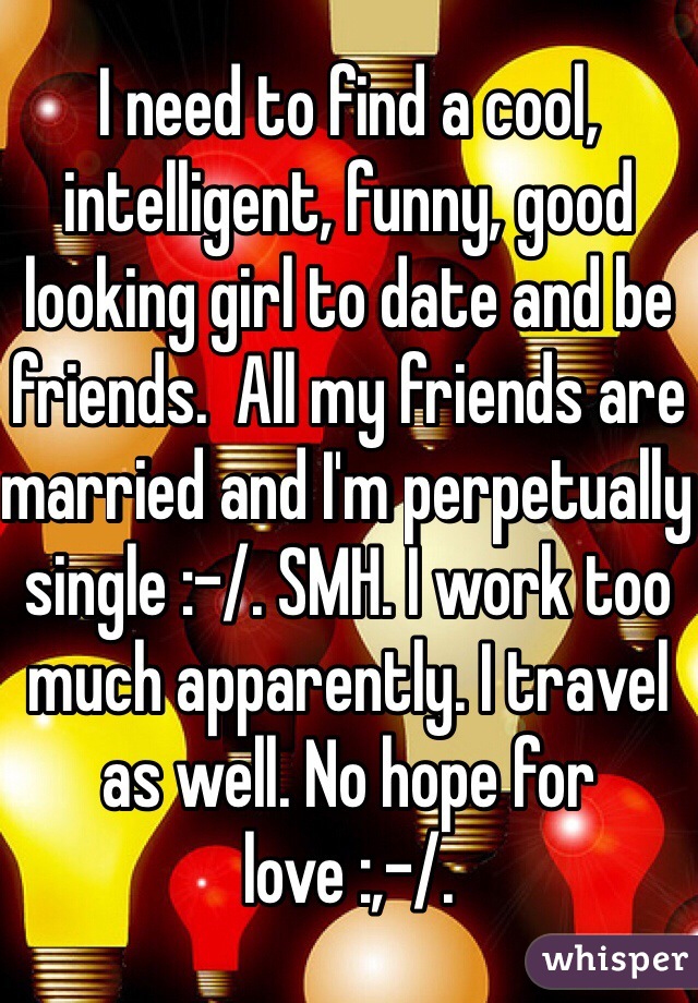 I need to find a cool, intelligent, funny, good looking girl to date and be friends.  All my friends are married and I'm perpetually single :-/. SMH. I work too much apparently. I travel as well. No hope for love :,-/. 