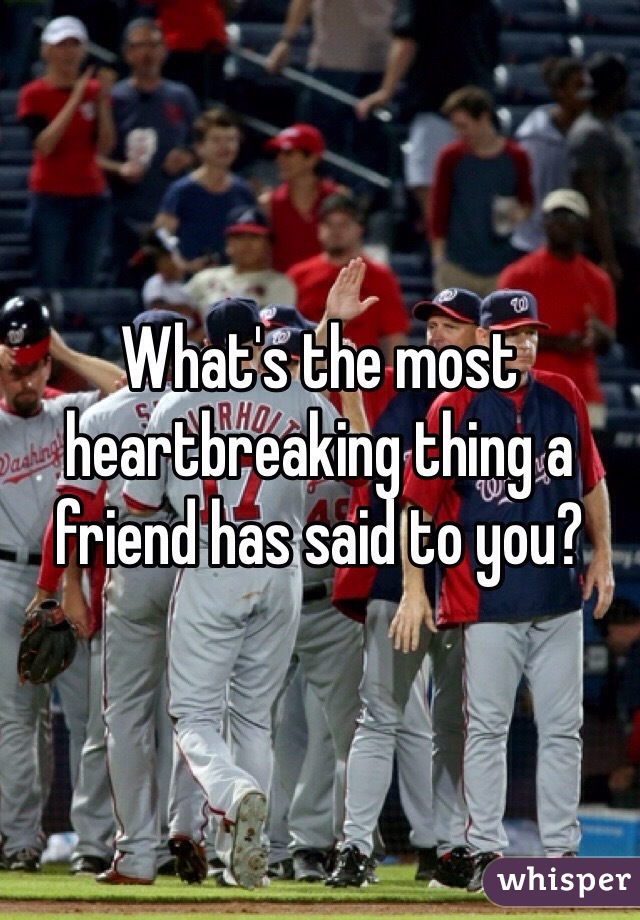 What's the most heartbreaking thing a friend has said to you?